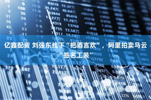 亿鑫配资 刘强东线下“把酒言欢”，阿里拍卖马云“签名工装”