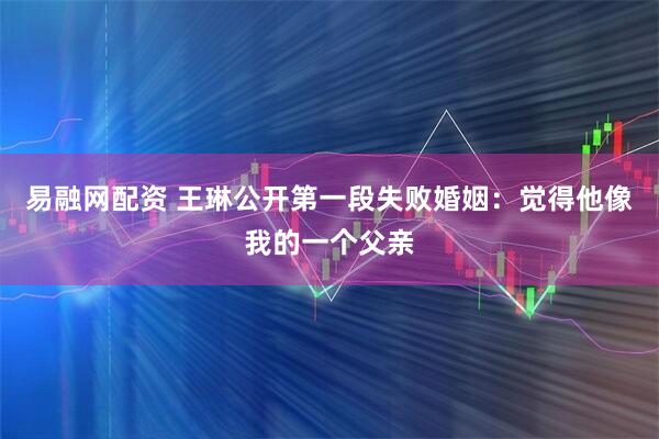 易融网配资 王琳公开第一段失败婚姻：觉得他像我的一个父亲