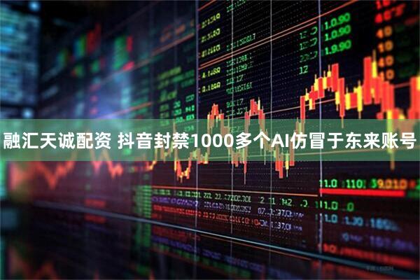 融汇天诚配资 抖音封禁1000多个AI仿冒于东来账号