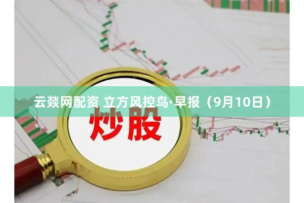 云燚网配资 立方风控鸟·早报（9月10日）