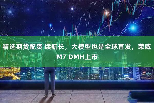 精选期货配资 续航长，大模型也是全球首发，荣威M7 DMH上市