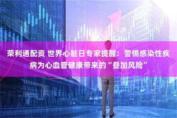 荣利通配资 世界心脏日专家提醒:警惕感染性疾病为心血管健康带来的“叠加风险”