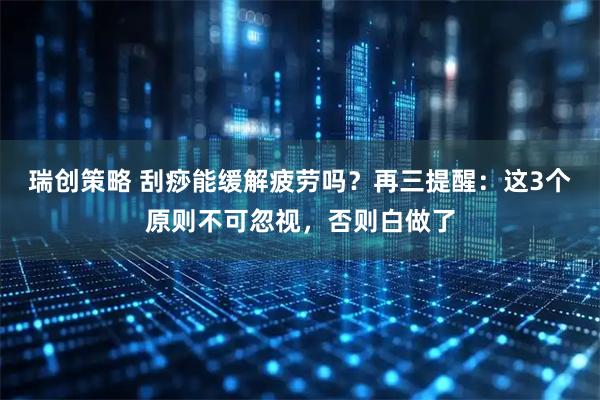 瑞创策略 刮痧能缓解疲劳吗？再三提醒：这3个原则不可忽视，否则白做了