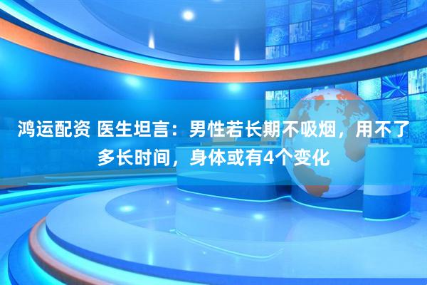 鸿运配资 医生坦言：男性若长期不吸烟，用不了多长时间，身体或有4个变化