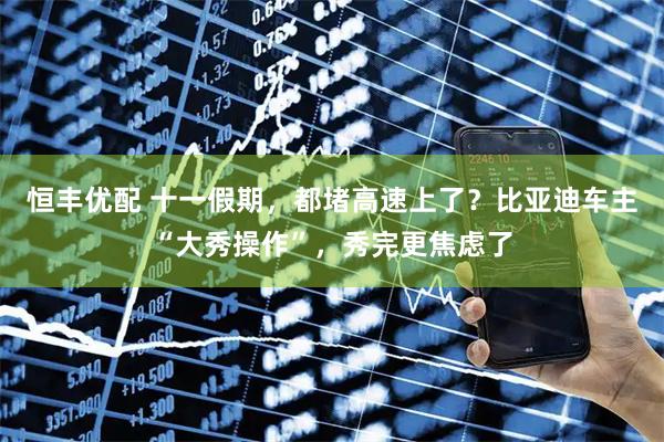 恒丰优配 十一假期，都堵高速上了？比亚迪车主“大秀操作”，秀完更焦虑了