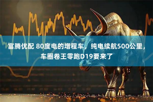 富腾优配 80度电的增程车，纯电续航500公里，车圈卷王零跑D19要来了