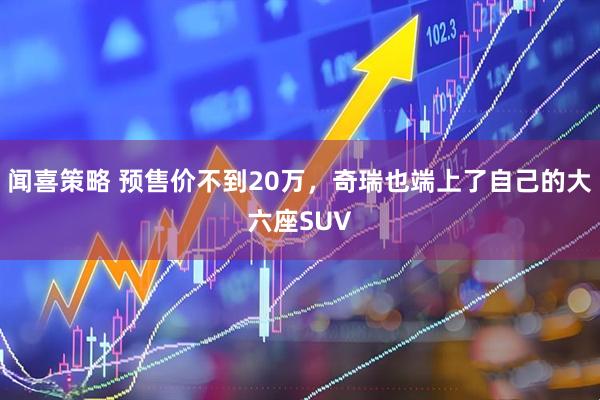 闻喜策略 预售价不到20万,奇瑞也端上了自己的大六座SUV