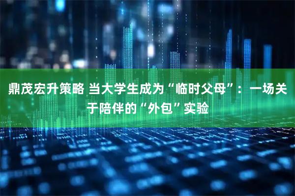 鼎茂宏升策略 当大学生成为“临时父母”：一场关于陪伴的“外包”实验