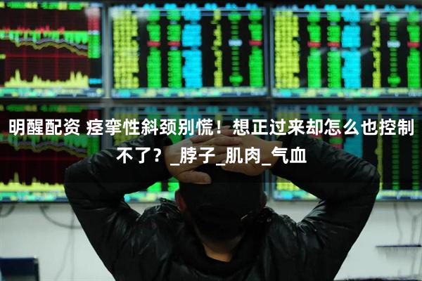 明醒配资 痉挛性斜颈别慌！想正过来却怎么也控制不了？_脖子_肌肉_气血