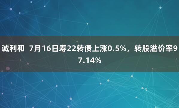 诚利和  7月16日寿22转债上涨0.5%，转股溢价率97.14%