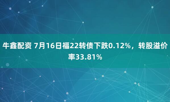 牛鑫配资 7月16日福22转债下跌0.12%，转股溢价率33.81%