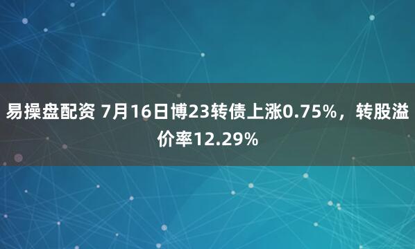 易操盘配资 7月16日博23转债上涨0.75%，转股溢价率12.29%