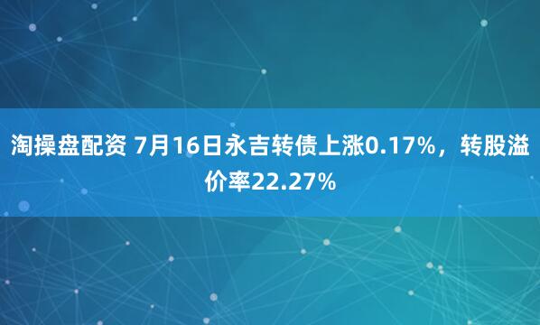淘操盘配资 7月16日永吉转债上涨0.17%，转股溢价率22.27%