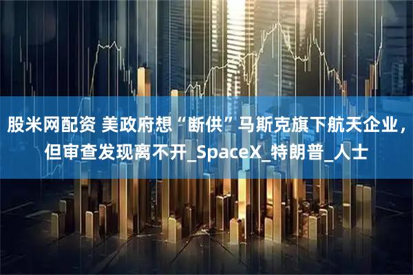 股米网配资 美政府想“断供”马斯克旗下航天企业,但审查发现离不开_SpaceX_特朗普_人士