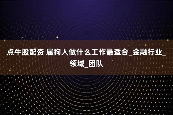 点牛股配资 属狗人做什么工作最适合_金融行业_领域_团队