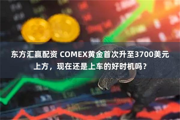 东方汇赢配资 COMEX黄金首次升至3700美元上方，现在还是上车的好时机吗？