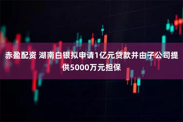 赤盈配资 湖南白银拟申请1亿元贷款并由子公司提供5000万元担保