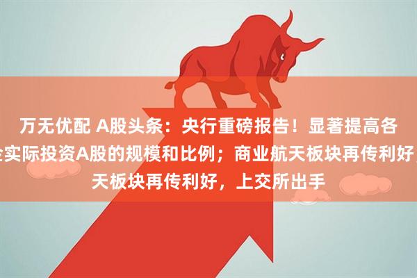 万无优配 A股头条：央行重磅报告！显著提高各类中长期资金实际投资A股的规模和比例；商业航天板块再传利好，上交所出手
