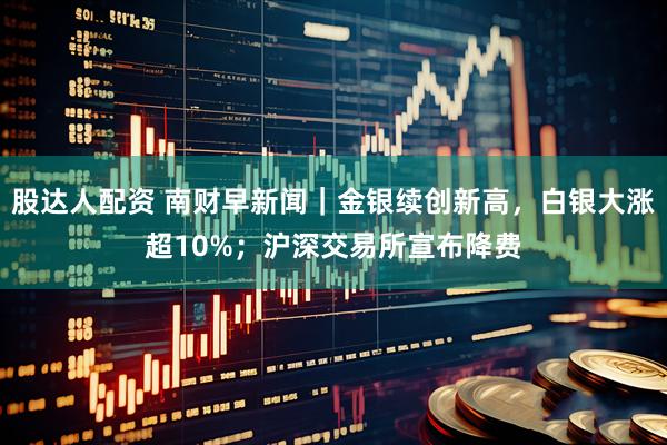 股达人配资 南财早新闻|金银续创新高,白银大涨超10%;沪深交易所宣布降费