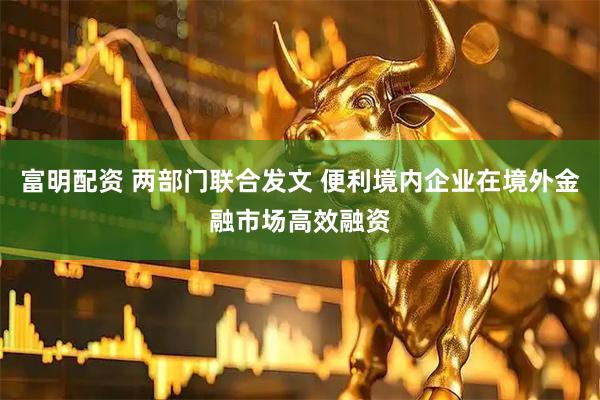 富明配资 两部门联合发文 便利境内企业在境外金融市场高效融资
