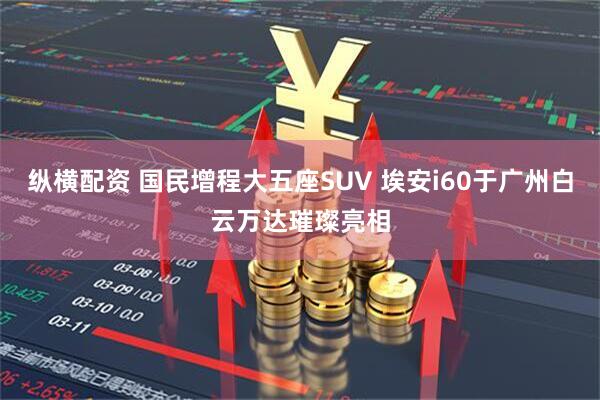 纵横配资 国民增程大五座SUV 埃安i60于广州白云万达璀璨亮相