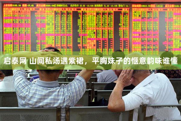 启泰网 山间私汤遇紫裙，平胸妹子的惬意韵味谁懂