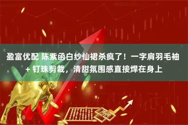 盈富优配 陈紫函白纱仙裙杀疯了！一字肩羽毛袖 + 钉珠剪裁，清甜氛围感直接焊在身上