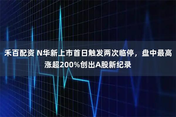 禾百配资 N华新上市首日触发两次临停，盘中最高涨超200%创出A股新纪录