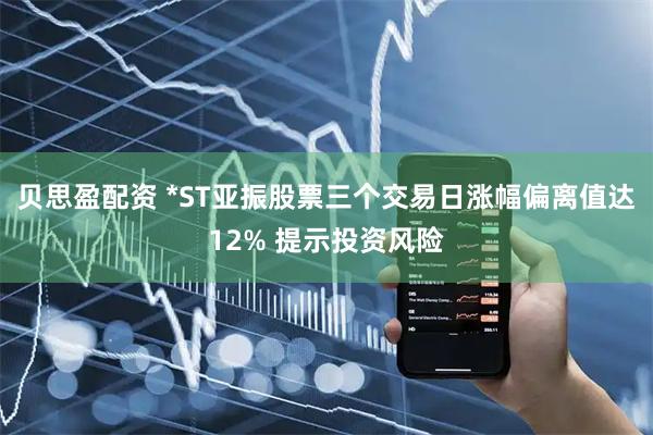 贝思盈配资 *ST亚振股票三个交易日涨幅偏离值达12% 提示投资风险