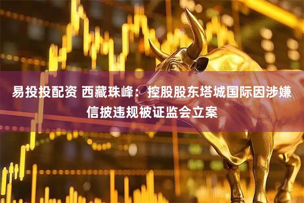 易投投配资 西藏珠峰：控股股东塔城国际因涉嫌信披违规被证监会立案