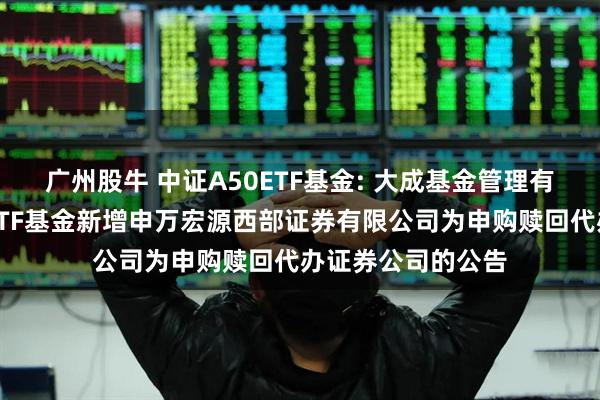 广州股牛 中证A50ETF基金: 大成基金管理有限公司旗下部分ETF基金新增申万宏源西部证券有限公司为申购赎回代办证券公司的公告