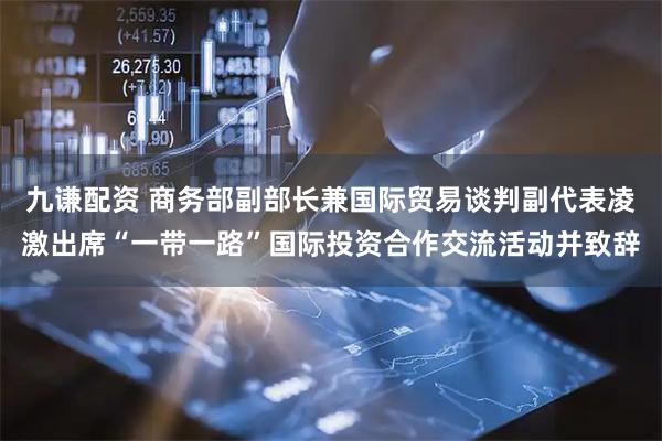 九谦配资 商务部副部长兼国际贸易谈判副代表凌激出席“一带一路”国际投资合作交流活动并致辞