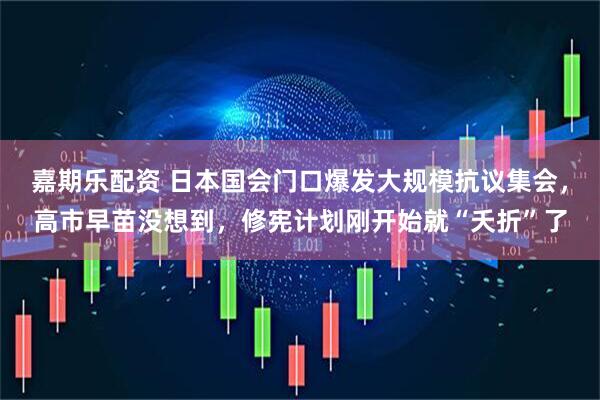 嘉期乐配资 日本国会门口爆发大规模抗议集会，高市早苗没想到，修宪计划刚开始就“夭折”了
