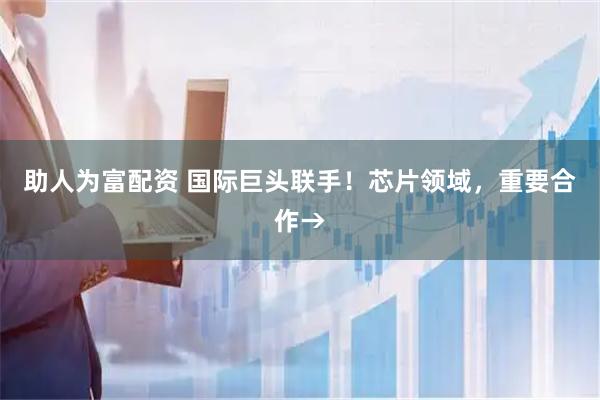 助人为富配资 国际巨头联手！芯片领域，重要合作→