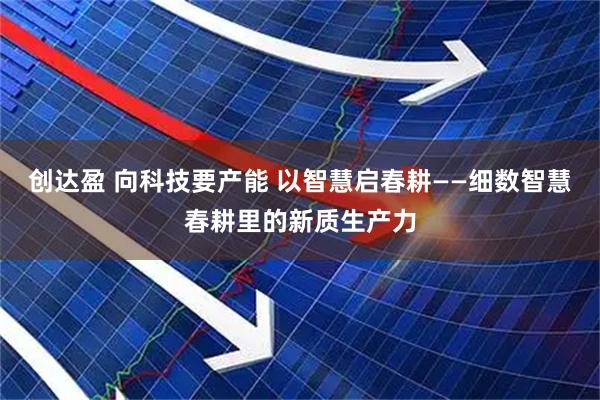 创达盈 向科技要产能 以智慧启春耕——细数智慧春耕里的新质生产力
