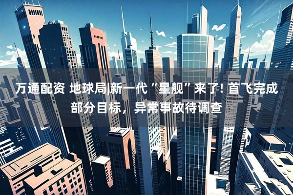 万通配资 地球局|新一代“星舰”来了! 首飞完成部分目标，异常事故待调查
