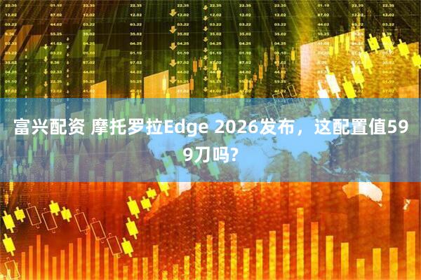 富兴配资 摩托罗拉Edge 2026发布，这配置值599刀吗?